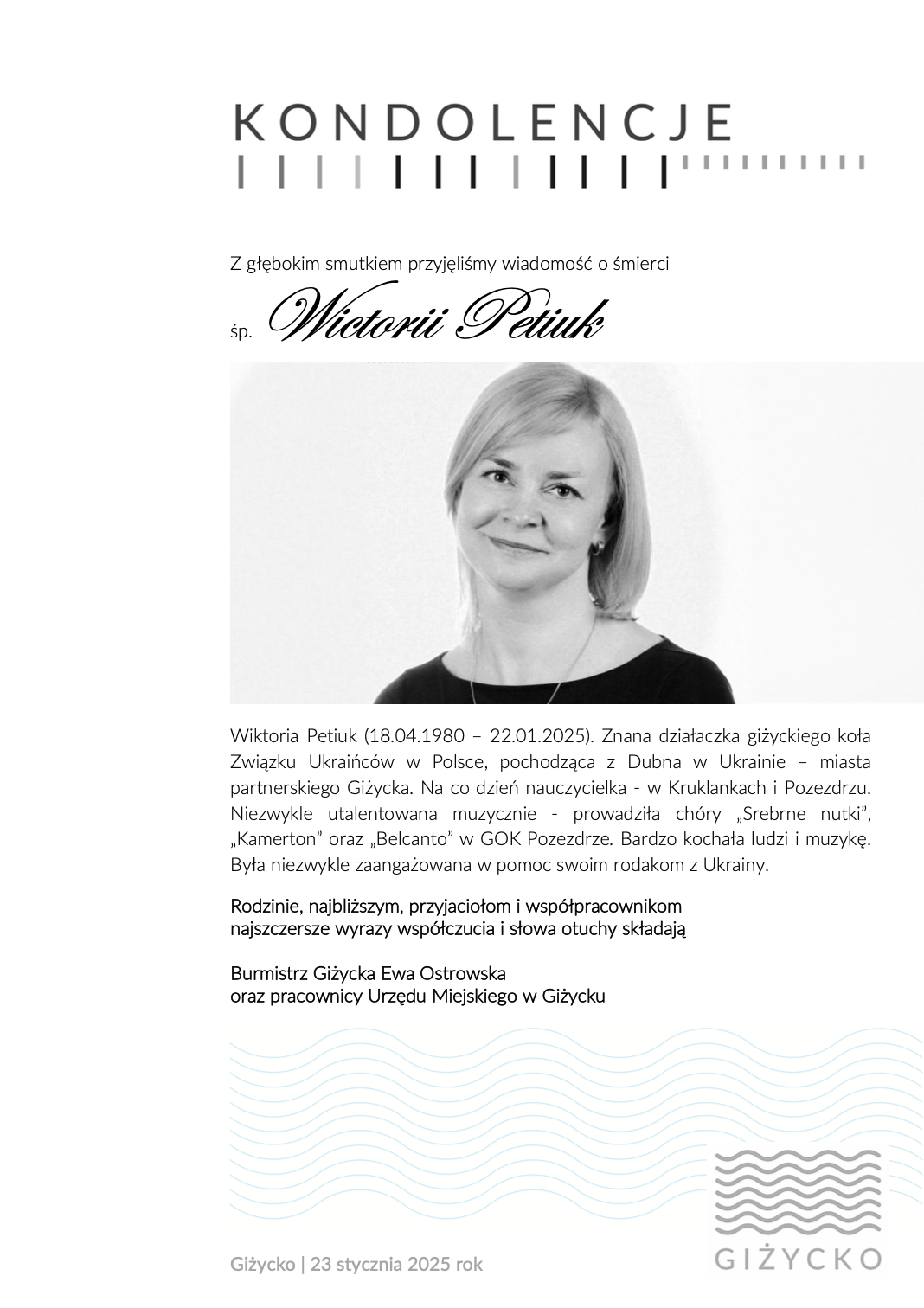  Z głębokim smutkiem przyjęliśmy wiadomość o śmierci śp.Wictorii Petiuk    Wiktoria Petiuk (18.04.1980 – 22.01.2025). Znana działaczka giżyckiego koła Związku Ukraińców w Polsce, pochodząca z Dubna w Ukrainie – miasta partnerskiego Giżycka. Na co dzień nauczycielka - w Kruklankach i Pozezdrzu. Niezwykle utalentowana muzycznie - prowadziła chóry „Srebrne nutki”, „Kamerton” oraz „Belcanto” w GOK Pozezdrze. Bardzo kochała ludzi i muzykę. Była niezwykle zaangażowana w pomoc swoim rodakom z Ukrainy.  Rodzinie, najbliższym, przyjaciołom i współpracownikom najszczersze wyrazy współczucia i słowa otuchy składają  Burmistrz Giżycka Ewa Ostrowska oraz pracownicy Urzędu Miejskiego w Giżycku 